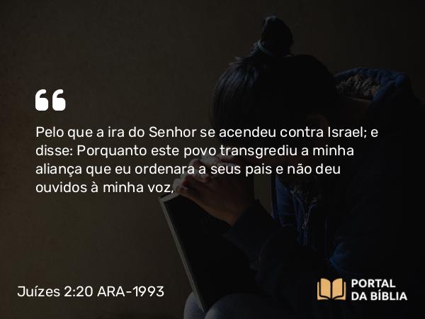 Juízes 2:20 ARA-1993 - Pelo que a ira do Senhor se acendeu contra Israel; e disse: Porquanto este povo transgrediu a minha aliança que eu ordenara a seus pais e não deu ouvidos à minha voz,