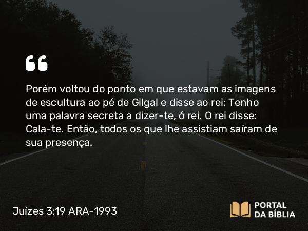 Juízes 3:19 ARA-1993 - Porém voltou do ponto em que estavam as imagens de escultura ao pé de Gilgal e disse ao rei: Tenho uma palavra secreta a dizer-te, ó rei. O rei disse: Cala-te. Então, todos os que lhe assistiam saíram de sua presença.