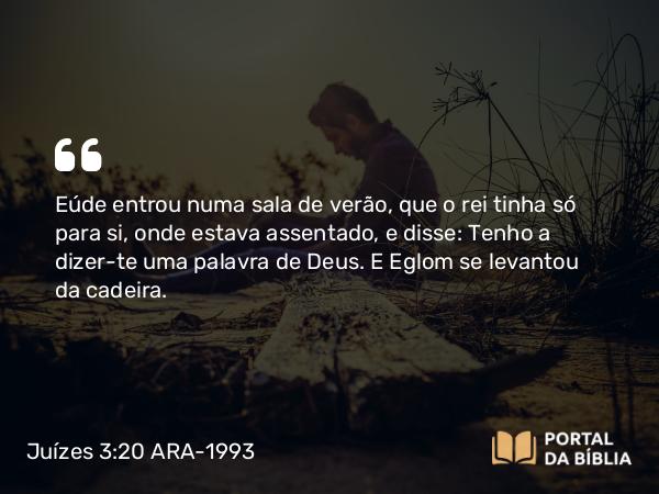 Juízes 3:20 ARA-1993 - Eúde entrou numa sala de verão, que o rei tinha só para si, onde estava assentado, e disse: Tenho a dizer-te uma palavra de Deus. E Eglom se levantou da cadeira.