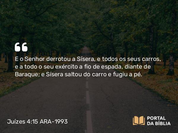 Juízes 4:15 ARA-1993 - E o Senhor derrotou a Sísera, e todos os seus carros, e a todo o seu exército a fio de espada, diante de Baraque; e Sísera saltou do carro e fugiu a pé.