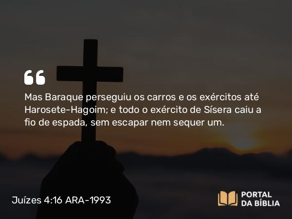 Juízes 4:16 ARA-1993 - Mas Baraque perseguiu os carros e os exércitos até Harosete-Hagoim; e todo o exército de Sísera caiu a fio de espada, sem escapar nem sequer um.