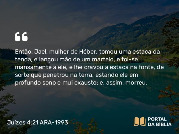 Juízes 4:21 ARA-1993 - Então, Jael, mulher de Héber, tomou uma estaca da tenda, e lançou mão de um martelo, e foi-se mansamente a ele, e lhe cravou a estaca na fonte, de sorte que penetrou na terra, estando ele em profundo sono e mui exausto; e, assim, morreu.