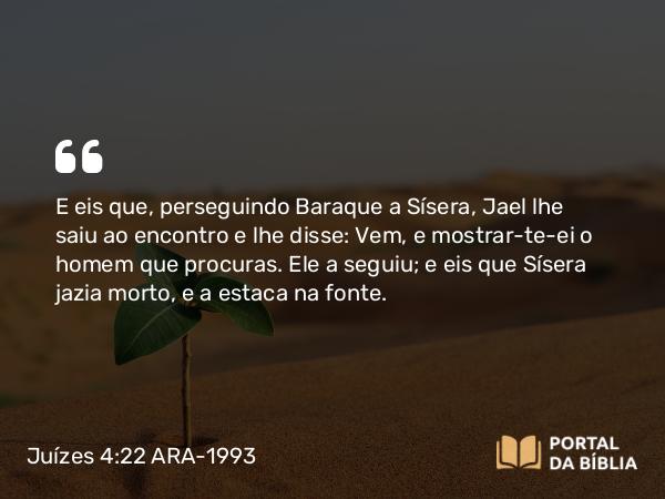 Juízes 4:22 ARA-1993 - E eis que, perseguindo Baraque a Sísera, Jael lhe saiu ao encontro e lhe disse: Vem, e mostrar-te-ei o homem que procuras. Ele a seguiu; e eis que Sísera jazia morto, e a estaca na fonte.