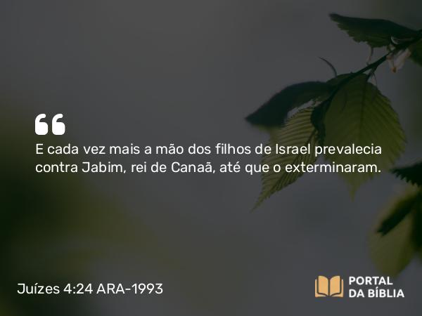 Juízes 4:24 ARA-1993 - E cada vez mais a mão dos filhos de Israel prevalecia contra Jabim, rei de Canaã, até que o exterminaram.