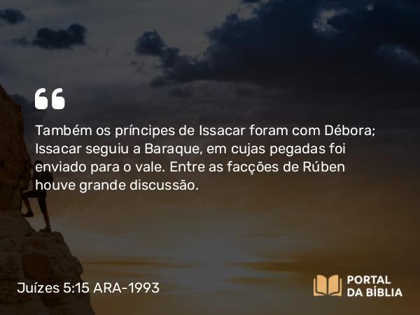 Juízes 5:15 ARA-1993 - Também os príncipes de Issacar foram com Débora; Issacar seguiu a Baraque, em cujas pegadas foi enviado para o vale. Entre as facções de Rúben houve grande discussão.