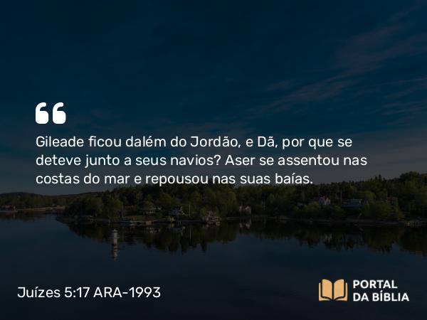 Juízes 5:17 ARA-1993 - Gileade ficou dalém do Jordão, e Dã, por que se deteve junto a seus navios? Aser se assentou nas costas do mar e repousou nas suas baías.