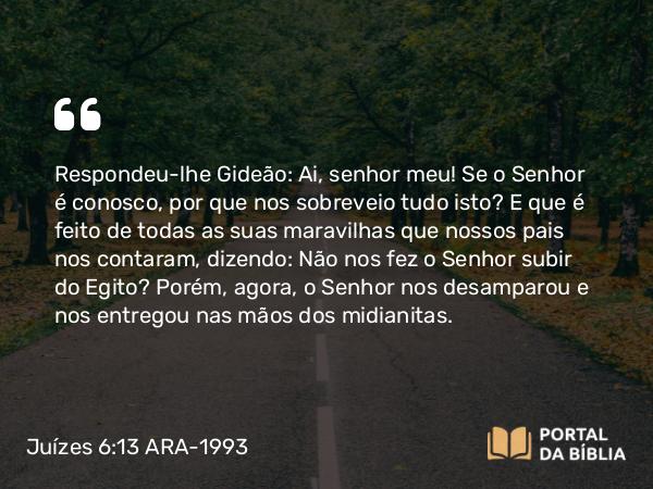 Juízes 6:13 ARA-1993 - Respondeu-lhe Gideão: Ai, senhor meu! Se o Senhor é conosco, por que nos sobreveio tudo isto? E que é feito de todas as suas maravilhas que nossos pais nos contaram, dizendo: Não nos fez o Senhor subir do Egito? Porém, agora, o Senhor nos desamparou e nos entregou nas mãos dos midianitas.