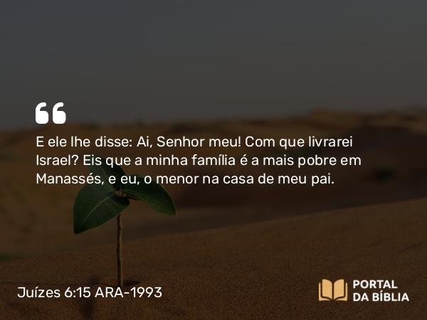 Juízes 6:15 ARA-1993 - E ele lhe disse: Ai, Senhor meu! Com que livrarei Israel? Eis que a minha família é a mais pobre em Manassés, e eu, o menor na casa de meu pai.