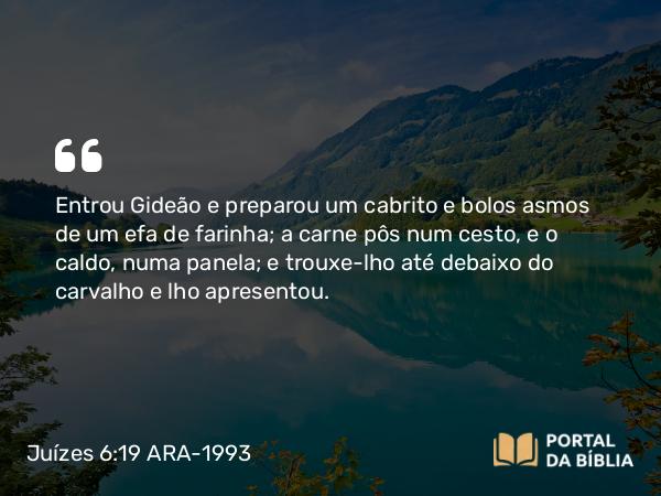 Juízes 6:19 ARA-1993 - Entrou Gideão e preparou um cabrito e bolos asmos de um efa de farinha; a carne pôs num cesto, e o caldo, numa panela; e trouxe-lho até debaixo do carvalho e lho apresentou.