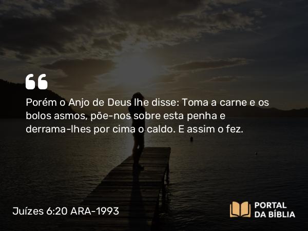 Juízes 6:20 ARA-1993 - Porém o Anjo de Deus lhe disse: Toma a carne e os bolos asmos, põe-nos sobre esta penha e derrama-lhes por cima o caldo. E assim o fez.