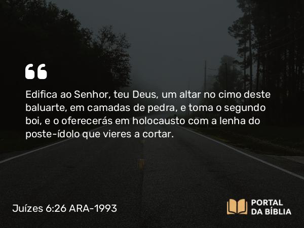 Juízes 6:26 ARA-1993 - Edifica ao Senhor, teu Deus, um altar no cimo deste baluarte, em camadas de pedra, e toma o segundo boi, e o oferecerás em holocausto com a lenha do poste-ídolo que vieres a cortar.