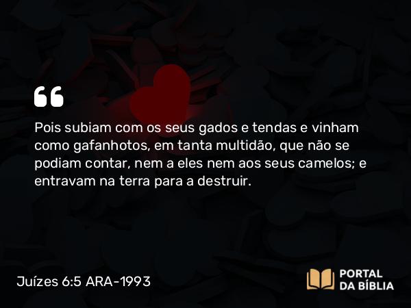 Juízes 6:5 ARA-1993 - Pois subiam com os seus gados e tendas e vinham como gafanhotos, em tanta multidão, que não se podiam contar, nem a eles nem aos seus camelos; e entravam na terra para a destruir.