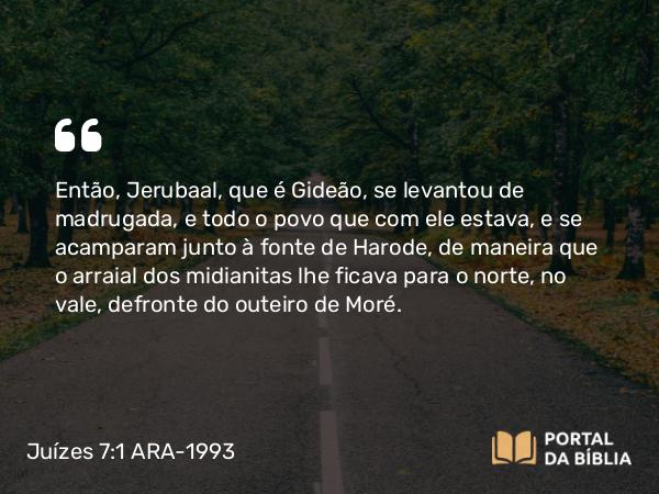 Juízes 7:1-25 ARA-1993 - Então, Jerubaal, que é Gideão, se levantou de madrugada, e todo o povo que com ele estava, e se acamparam junto à fonte de Harode, de maneira que o arraial dos midianitas lhe ficava para o norte, no vale, defronte do outeiro de Moré.