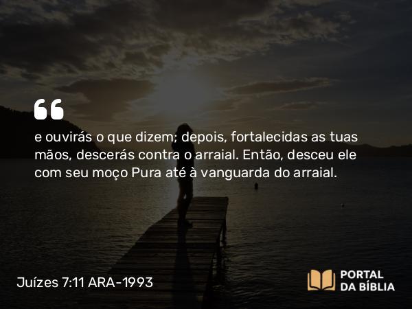 Juízes 7:11 ARA-1993 - e ouvirás o que dizem; depois, fortalecidas as tuas mãos, descerás contra o arraial. Então, desceu ele com seu moço Pura até à vanguarda do arraial.