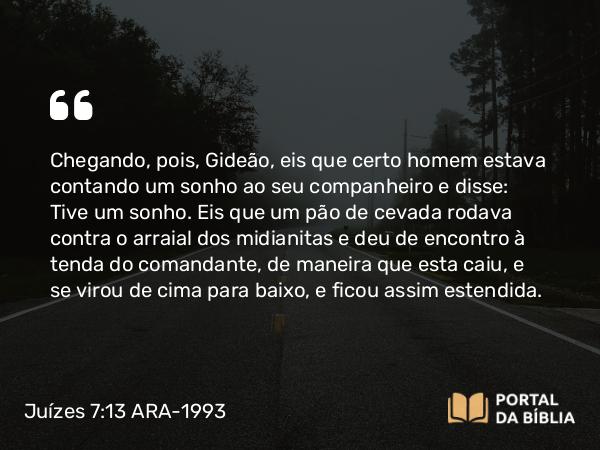 Juízes 7:13-14 ARA-1993 - Chegando, pois, Gideão, eis que certo homem estava contando um sonho ao seu companheiro e disse: Tive um sonho. Eis que um pão de cevada rodava contra o arraial dos midianitas e deu de encontro à tenda do comandante, de maneira que esta caiu, e se virou de cima para baixo, e ficou assim estendida.