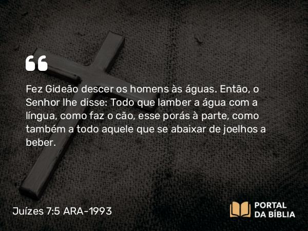 Juízes 7:5 ARA-1993 - Fez Gideão descer os homens às águas. Então, o Senhor lhe disse: Todo que lamber a água com a língua, como faz o cão, esse porás à parte, como também a todo aquele que se abaixar de joelhos a beber.