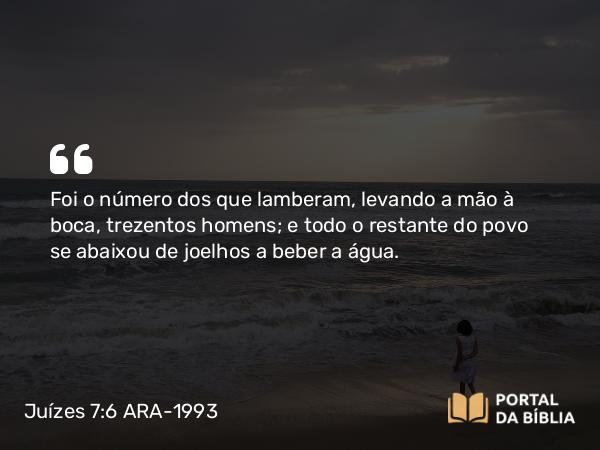 Juízes 7:6 ARA-1993 - Foi o número dos que lamberam, levando a mão à boca, trezentos homens; e todo o restante do povo se abaixou de joelhos a beber a água.