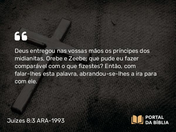 Juízes 8:3 ARA-1993 - Deus entregou nas vossas mãos os príncipes dos midianitas, Orebe e Zeebe; que pude eu fazer comparável com o que fizestes? Então, com falar-lhes esta palavra, abrandou-se-lhes a ira para com ele.