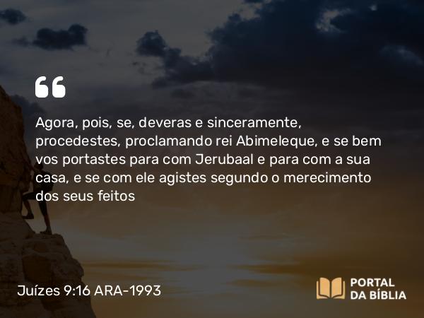 Juízes 9:16-18 ARA-1993 - Agora, pois, se, deveras e sinceramente, procedestes, proclamando rei Abimeleque, e se bem vos portastes para com Jerubaal e para com a sua casa, e se com ele agistes segundo o merecimento dos seus feitos