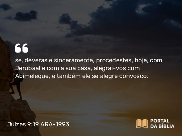 Juízes 9:19 ARA-1993 - se, deveras e sinceramente, procedestes, hoje, com Jerubaal e com a sua casa, alegrai-vos com Abimeleque, e também ele se alegre convosco.