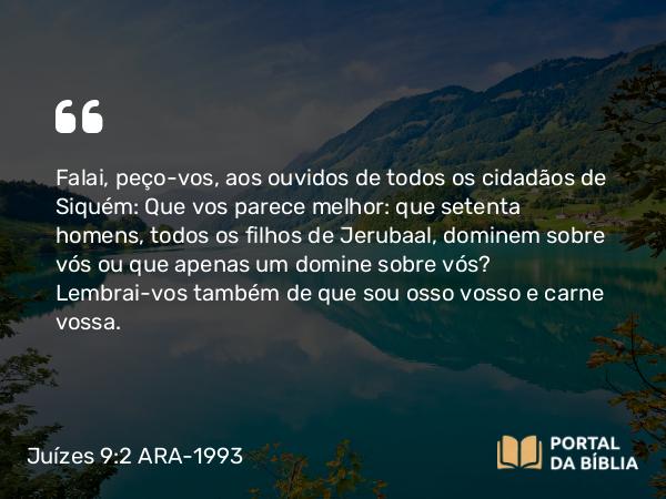 Juízes 9:2 ARA-1993 - Falai, peço-vos, aos ouvidos de todos os cidadãos de Siquém: Que vos parece melhor: que setenta homens, todos os filhos de Jerubaal, dominem sobre vós ou que apenas um domine sobre vós? Lembrai-vos também de que sou osso vosso e carne vossa.