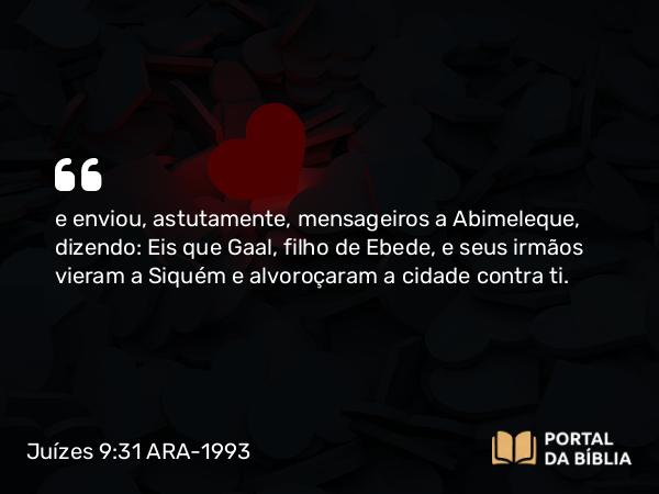 Juízes 9:31 ARA-1993 - e enviou, astutamente, mensageiros a Abimeleque, dizendo: Eis que Gaal, filho de Ebede, e seus irmãos vieram a Siquém e alvoroçaram a cidade contra ti.