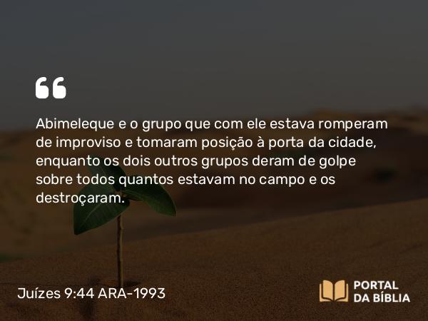 Juízes 9:44 ARA-1993 - Abimeleque e o grupo que com ele estava romperam de improviso e tomaram posição à porta da cidade, enquanto os dois outros grupos deram de golpe sobre todos quantos estavam no campo e os destroçaram.