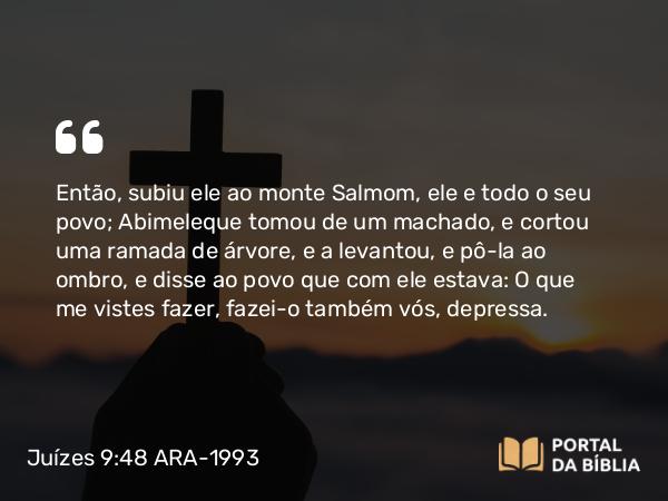 Juízes 9:48 ARA-1993 - Então, subiu ele ao monte Salmom, ele e todo o seu povo; Abimeleque tomou de um machado, e cortou uma ramada de árvore, e a levantou, e pô-la ao ombro, e disse ao povo que com ele estava: O que me vistes fazer, fazei-o também vós, depressa.