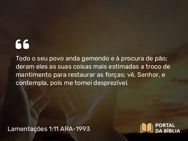 Lamentações 1:11 ARA-1993 - Todo o seu povo anda gemendo e à procura de pão; deram eles as suas coisas mais estimadas a troco de mantimento para restaurar as forças; vê, Senhor, e contempla, pois me tornei desprezível.