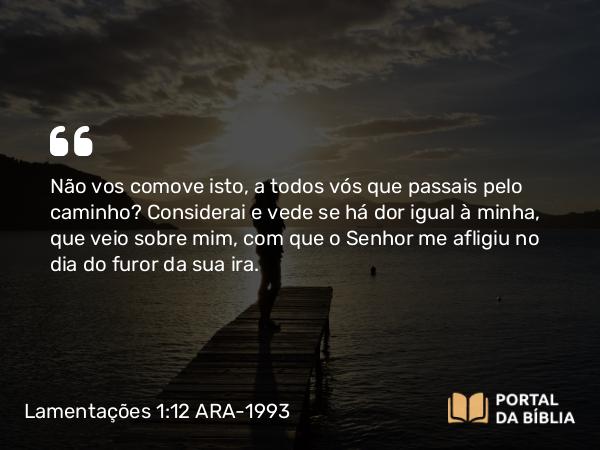 Lamentações 1:12 ARA-1993 - Não vos comove isto, a todos vós que passais pelo caminho? Considerai e vede se há dor igual à minha, que veio sobre mim, com que o Senhor me afligiu no dia do furor da sua ira.