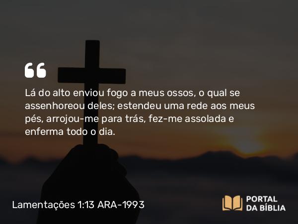 Lamentações 1:13 ARA-1993 - Lá do alto enviou fogo a meus ossos, o qual se assenhoreou deles; estendeu uma rede aos meus pés, arrojou-me para trás, fez-me assolada e enferma todo o dia.