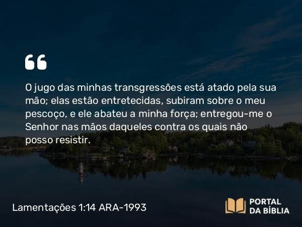 Lamentações 1:14 ARA-1993 - O jugo das minhas transgressões está atado pela sua mão; elas estão entretecidas, subiram sobre o meu pescoço, e ele abateu a minha força; entregou-me o Senhor nas mãos daqueles contra os quais não posso resistir.