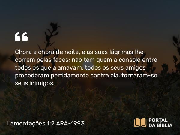 Lamentações 1:2 ARA-1993 - Chora e chora de noite, e as suas lágrimas lhe correm pelas faces; não tem quem a console entre todos os que a amavam; todos os seus amigos procederam perfidamente contra ela, tornaram-se seus inimigos.