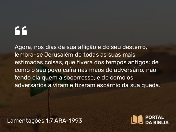 Lamentações 1:7 ARA-1993 - Agora, nos dias da sua aflição e do seu desterro, lembra-se Jerusalém de todas as suas mais estimadas coisas, que tivera dos tempos antigos; de como o seu povo caíra nas mãos do adversário, não tendo ela quem a socorresse; e de como os adversários a viram e fizeram escárnio da sua queda.