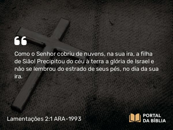 Lamentações 2:1 ARA-1993 - SenhorComo o Senhor cobriu de nuvens, na sua ira, a filha de Sião! Precipitou do céu à terra a glória de Israel e não se lembrou do estrado de seus pés, no dia da sua ira.