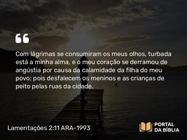 Lamentações 2:11 ARA-1993 - Com lágrimas se consumiram os meus olhos, turbada está a minha alma, e o meu coração se derramou de angústia por causa da calamidade da filha do meu povo; pois desfalecem os meninos e as crianças de peito pelas ruas da cidade.