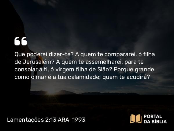 Lamentações 2:13 ARA-1993 - Que poderei dizer-te? A quem te compararei, ó filha de Jerusalém? A quem te assemelharei, para te consolar a ti, ó virgem filha de Sião? Porque grande como o mar é a tua calamidade; quem te acudirá?