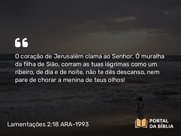 Lamentações 2:18 ARA-1993 - O coração de Jerusalém clama ao Senhor. Ó muralha da filha de Sião, corram as tuas lágrimas como um ribeiro, de dia e de noite, não te dês descanso, nem pare de chorar a menina de teus olhos!