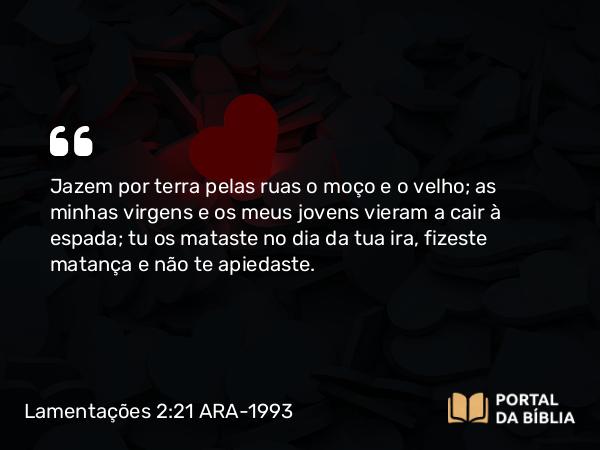 Lamentações 2:21 ARA-1993 - Jazem por terra pelas ruas o moço e o velho; as minhas virgens e os meus jovens vieram a cair à espada; tu os mataste no dia da tua ira, fizeste matança e não te apiedaste.