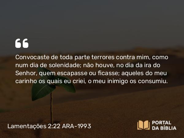 Lamentações 2:22 ARA-1993 - Convocaste de toda parte terrores contra mim, como num dia de solenidade; não houve, no dia da ira do Senhor, quem escapasse ou ficasse; aqueles do meu carinho os quais eu criei, o meu inimigo os consumiu.