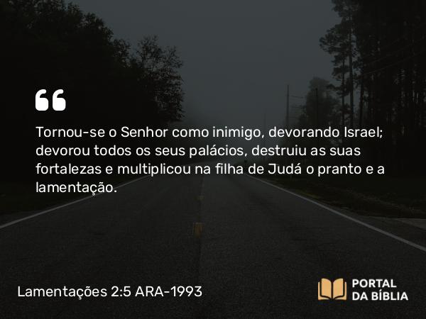 Lamentações 2:5 ARA-1993 - Tornou-se o Senhor como inimigo, devorando Israel; devorou todos os seus palácios, destruiu as suas fortalezas e multiplicou na filha de Judá o pranto e a lamentação.