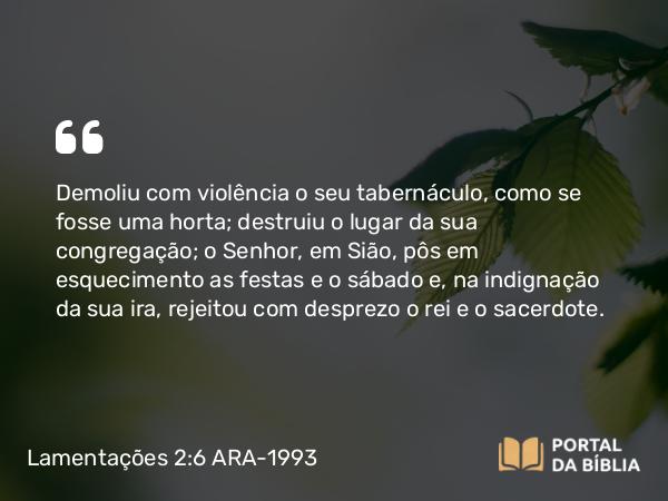 Lamentações 2:6-7 ARA-1993 - Demoliu com violência o seu tabernáculo, como se fosse uma horta; destruiu o lugar da sua congregação; o Senhor, em Sião, pôs em esquecimento as festas e o sábado e, na indignação da sua ira, rejeitou com desprezo o rei e o sacerdote.