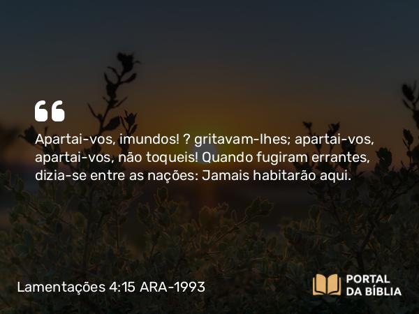 Lamentações 4:15 ARA-1993 - Apartai-vos, imundos! — gritavam-lhes; apartai-vos, apartai-vos, não toqueis! Quando fugiram errantes, dizia-se entre as nações: Jamais habitarão aqui.