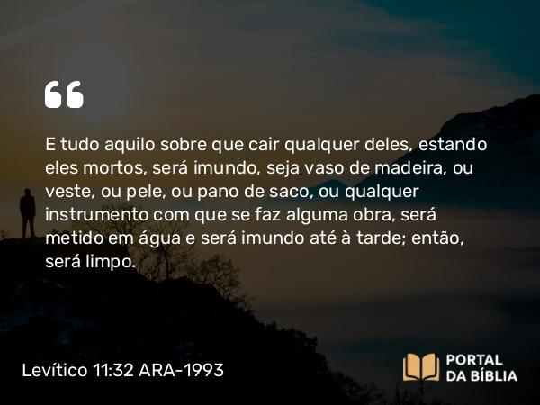 Levítico 11:32 ARA-1993 - E tudo aquilo sobre que cair qualquer deles, estando eles mortos, será imundo, seja vaso de madeira, ou veste, ou pele, ou pano de saco, ou qualquer instrumento com que se faz alguma obra, será metido em água e será imundo até à tarde; então, será limpo.