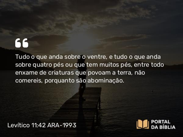 Levítico 11:42 ARA-1993 - Tudo o que anda sobre o ventre, e tudo o que anda sobre quatro pés ou que tem muitos pés, entre todo enxame de criaturas que povoam a terra, não comereis, porquanto são abominação.