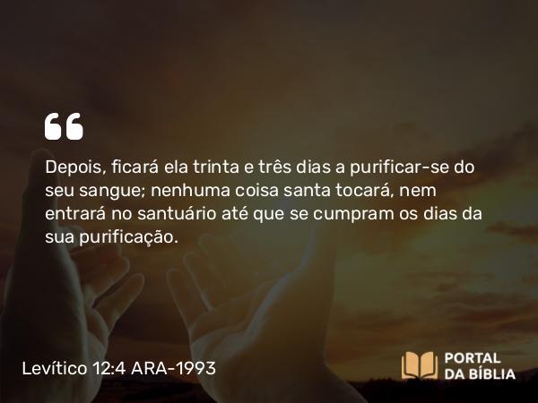 Levítico 12:4 ARA-1993 - Depois, ficará ela trinta e três dias a purificar-se do seu sangue; nenhuma coisa santa tocará, nem entrará no santuário até que se cumpram os dias da sua purificação.