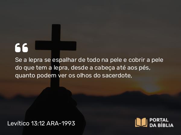 Levítico 13:12 ARA-1993 - Se a lepra se espalhar de todo na pele e cobrir a pele do que tem a lepra, desde a cabeça até aos pés, quanto podem ver os olhos do sacerdote,