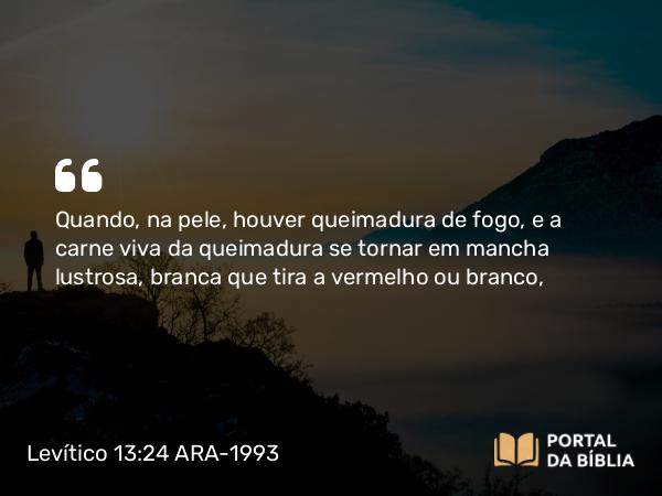 Levítico 13:24 ARA-1993 - Quando, na pele, houver queimadura de fogo, e a carne viva da queimadura se tornar em mancha lustrosa, branca que tira a vermelho ou branco,