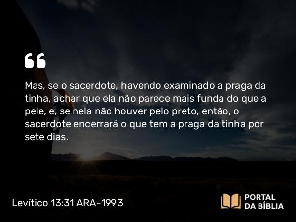 Levítico 13:31 ARA-1993 - Mas, se o sacerdote, havendo examinado a praga da tinha, achar que ela não parece mais funda do que a pele, e, se nela não houver pelo preto, então, o sacerdote encerrará o que tem a praga da tinha por sete dias.