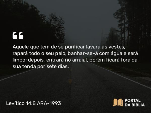 Levítico 14:8 ARA-1993 - Aquele que tem de se purificar lavará as vestes, rapará todo o seu pelo, banhar-se-á com água e será limpo; depois, entrará no arraial, porém ficará fora da sua tenda por sete dias.